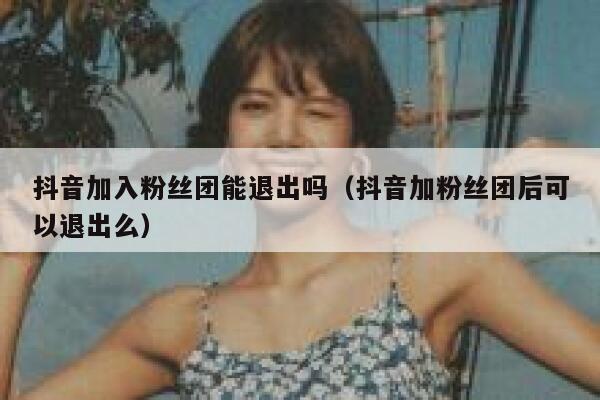 抖音加入粉丝团能退出吗（抖音加粉丝团后可以退出么） 第1张
