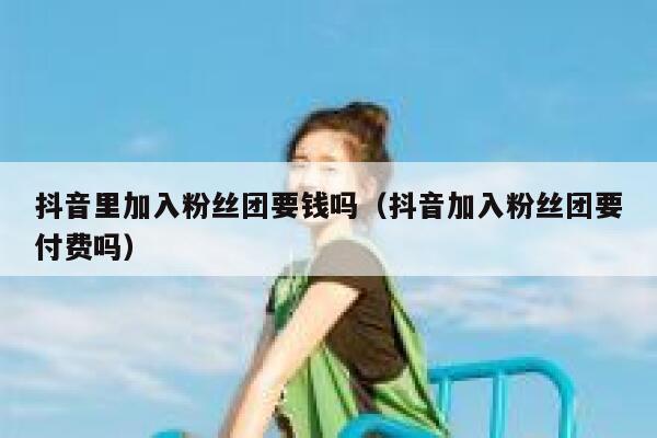 抖音里加入粉丝团要钱吗（抖音加入粉丝团要付费吗） 第1张