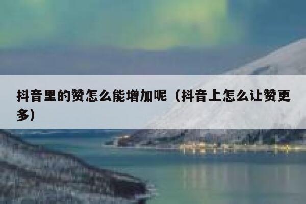 抖音里的赞怎么能增加呢（抖音上怎么让赞更多） 第1张