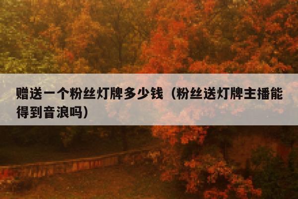 赠送一个粉丝灯牌多少钱（粉丝送灯牌主播能得到音浪吗） 第1张