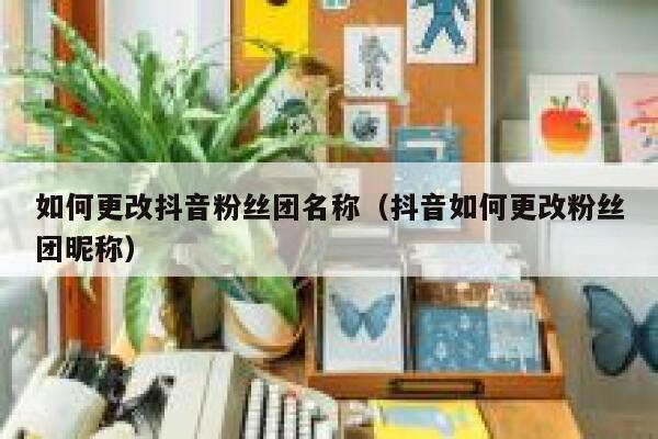 如何更改抖音粉丝团名称(抖音如何更改粉丝团昵称) 第1张 如何更改抖音粉丝团名称(抖音如何更改粉丝团昵称) 第1张