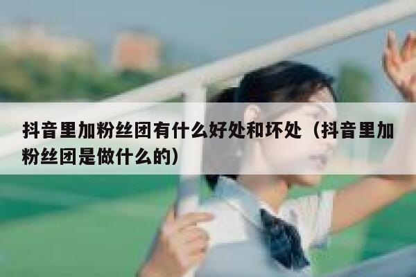 抖音里加粉丝团有什么好处和坏处（抖音里加粉丝团是做什么的） 第1张