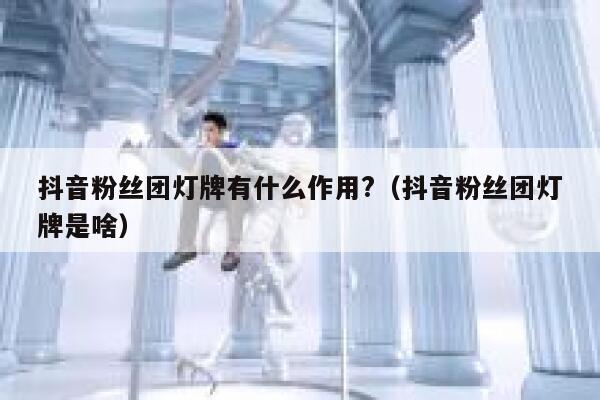抖音粉丝团灯牌有什么作用?（抖音粉丝团灯牌是啥） 第1张