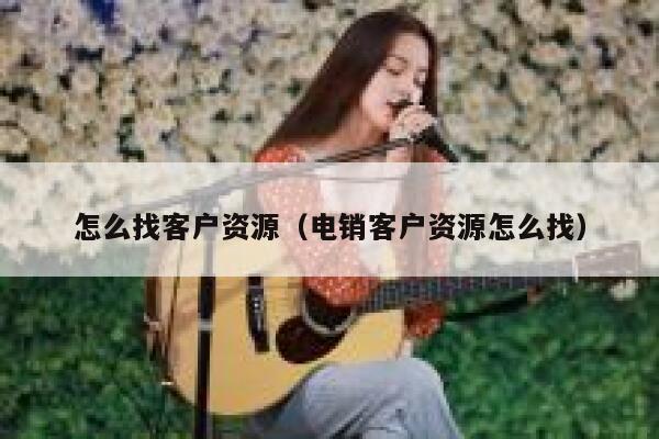 怎么找客户资源（电销客户资源怎么找） 第1张