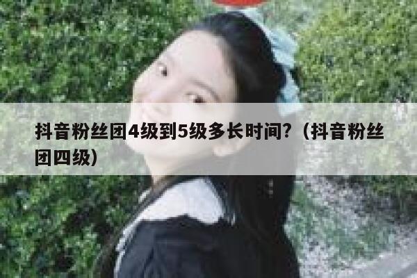 抖音粉丝团4级到5级多长时间?（抖音粉丝团四级） 第1张