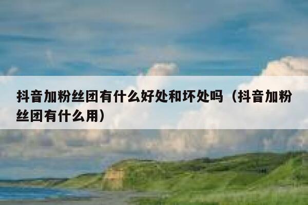 抖音加粉丝团有什么好处和坏处吗（抖音加粉丝团有什么用） 第1张