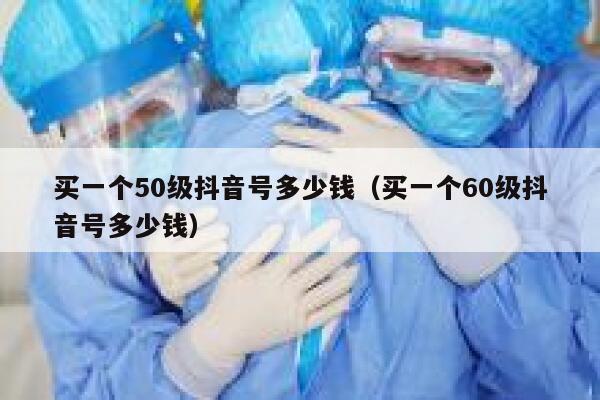 买一个50级抖音号多少钱（买一个60级抖音号多少钱） 第1张