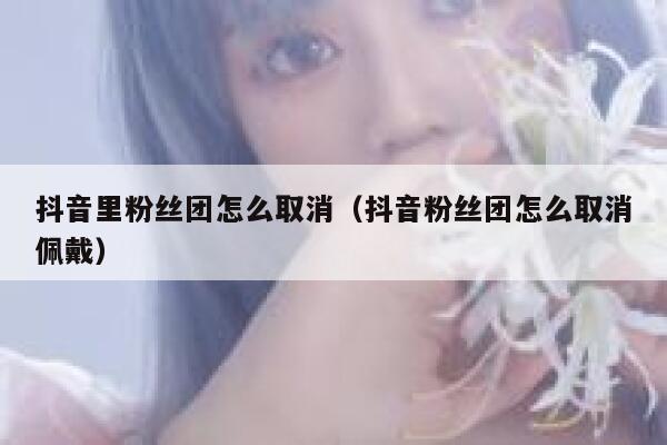 抖音里粉丝团怎么取消（抖音粉丝团怎么取消佩戴） 第1张