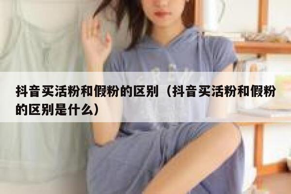 抖音买活粉和假粉的区别（抖音买活粉和假粉的区别是什么） 第1张