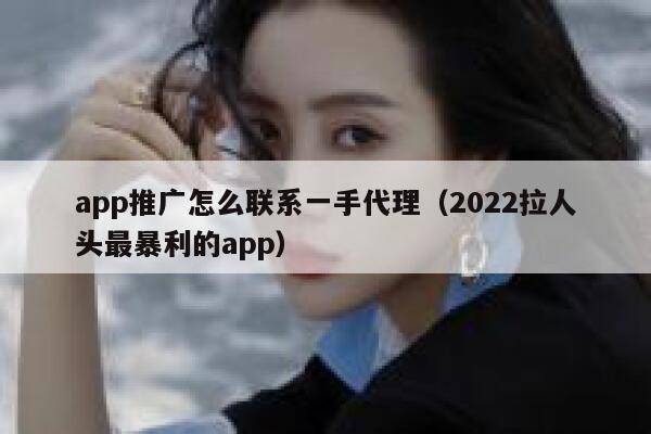 app推广怎么联系一手代理（2022拉人头最暴利的app） 第1张
