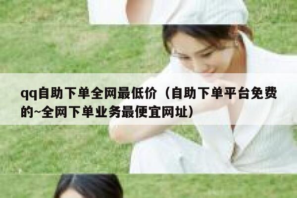 qq自助下单全网最低价（自助下单平台免费的~全网下单业务最便宜网址） 第1张