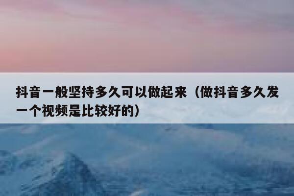 抖音一般坚持多久可以做起来（做抖音多久发一个视频是比较好的） 第1张