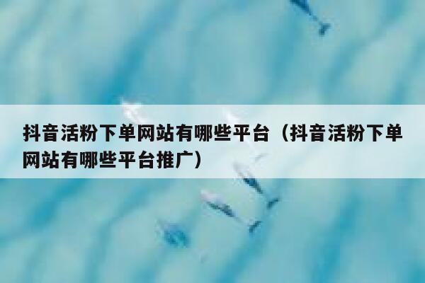 抖音活粉下单网站有哪些平台（抖音活粉下单网站有哪些平台推广） 第1张