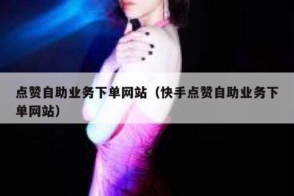 点赞自助业务下单网站（快手点赞自助业务下单网站） 第1张