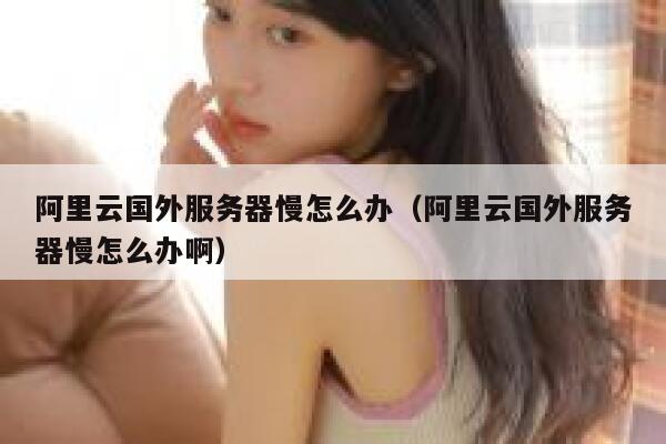 阿里云国外服务器慢怎么办（阿里云国外服务器慢怎么办啊） 第1张