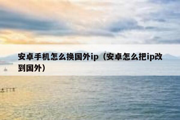 安卓手机怎么换国外ip（安卓怎么把ip改到国外） 第1张