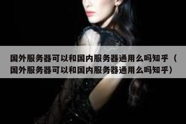 国外服务器可以和国内服务器通用么吗知乎（国外服务器可以和国内服务器通用么吗知乎） 第1张