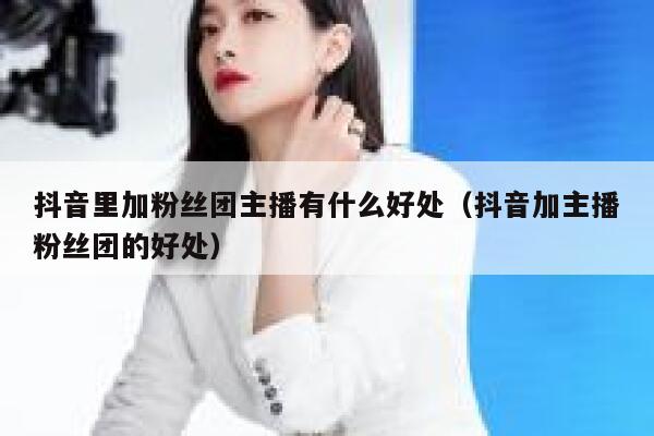 抖音里加粉丝团主播有什么好处（抖音加主播粉丝团的好处） 第1张