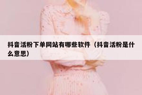 抖音活粉下单网站有哪些软件（抖音活粉是什么意思） 第1张