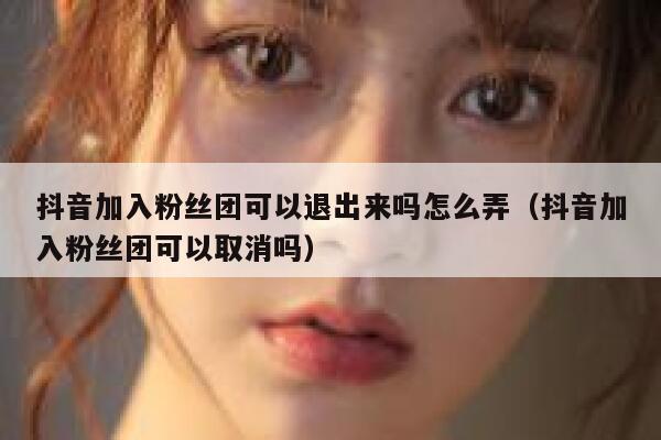抖音加入粉丝团可以退出来吗怎么弄（抖音加入粉丝团可以取消吗） 第1张