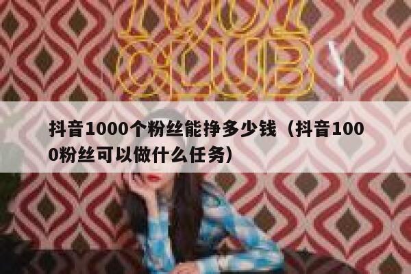 抖音1000个粉丝能挣多少钱（抖音1000粉丝可以做什么任务） 第1张