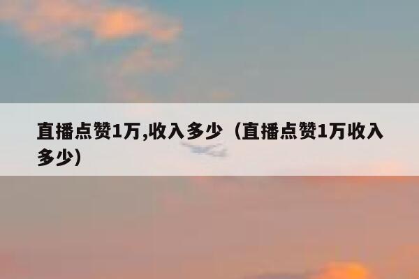 直播点赞1万,收入多少(直播点赞1万收入多少) 第1张 直播点赞1万,收入多少(直播点赞1万收入多少) 第1张