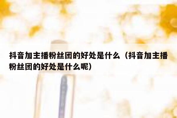 抖音加主播粉丝团的好处是什么（抖音加主播粉丝团的好处是什么呢） 第1张