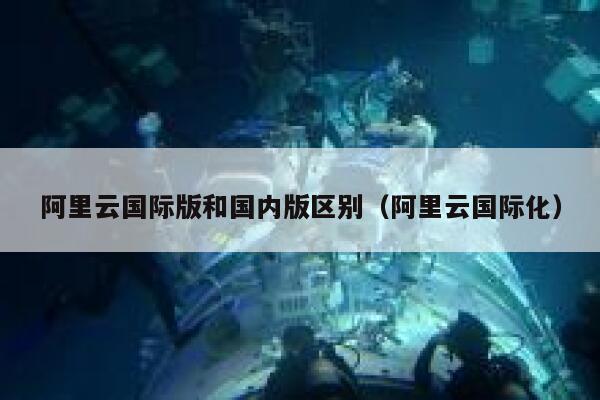 阿里云国际版和国内版区别（阿里云国际化） 第1张