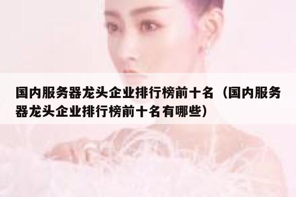 国内服务器龙头企业排行榜前十名（国内服务器龙头企业排行榜前十名有哪些） 第1张