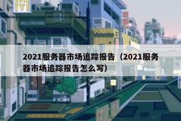 2021服务器市场追踪报告（2021服务器市场追踪报告怎么写） 第1张