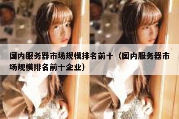 国内服务器市场规模排名前十（国内服务器市场规模排名前十企业） 第1张