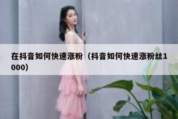 在抖音如何快速涨粉（抖音如何快速涨粉丝1000） 第1张