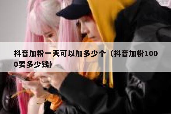 抖音加粉一天可以加多少个（抖音加粉1000要多少钱） 第1张