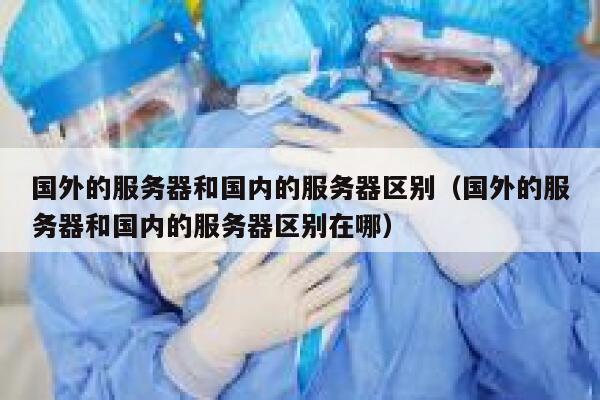 国外的服务器和国内的服务器区别（国外的服务器和国内的服务器区别在哪） 第1张