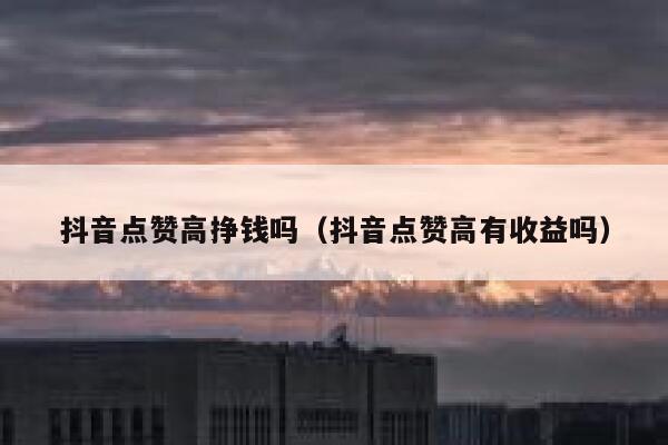 抖音点赞高挣钱吗（抖音点赞高有收益吗） 第1张