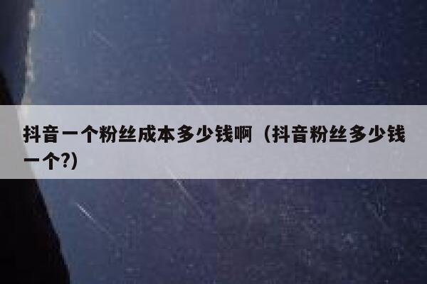 抖音一个粉丝成本多少钱啊（抖音粉丝多少钱一个?） 第1张