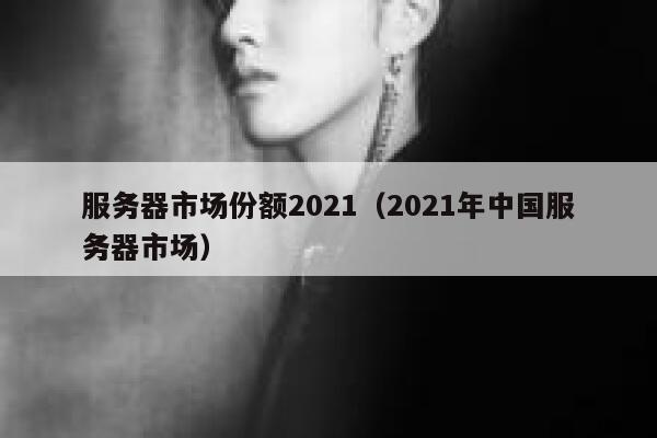 服务器市场份额2021(2021年中国服务器市场) 第1张 服务器市场份额2021(2021年中国服务器市场) 第1张