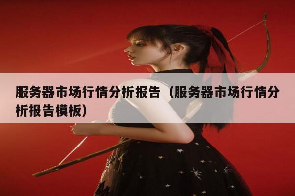 服务器市场行情分析报告（服务器市场行情分析报告模板） 第1张