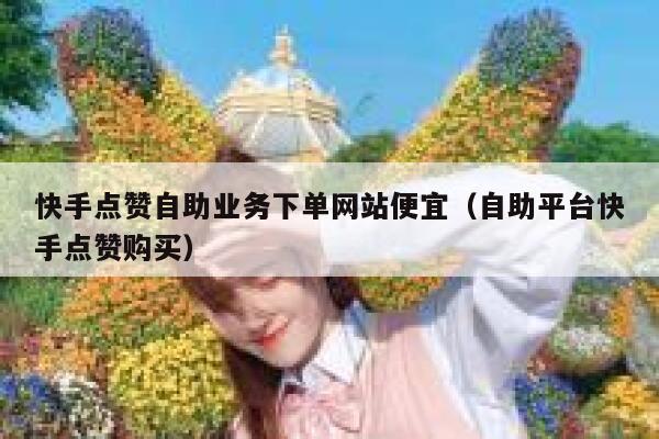 快手点赞自助业务下单网站便宜（自助平台快手点赞购买） 第1张