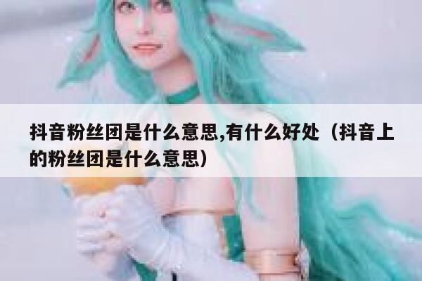 抖音粉丝团是什么意思,有什么好处（抖音上的粉丝团是什么意思） 第1张
