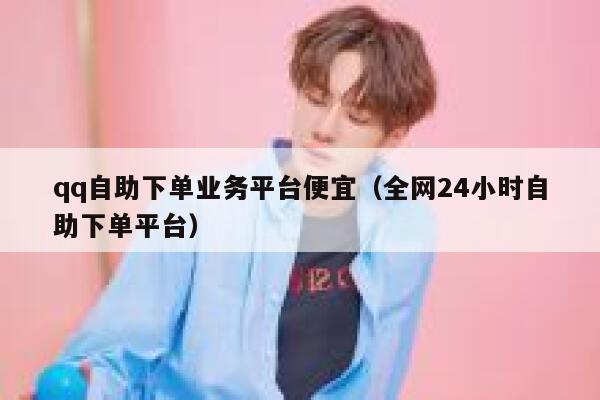 qq自助下单业务平台便宜（全网24小时自助下单平台） 第1张