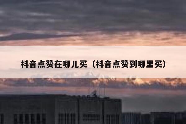 抖音点赞在哪儿买（抖音点赞到哪里买） 第1张