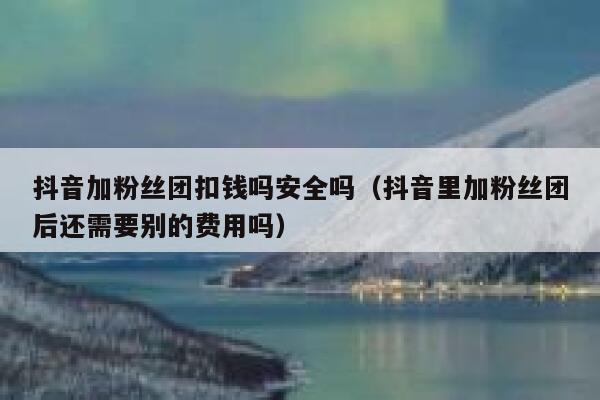 抖音加粉丝团扣钱吗安全吗（抖音里加粉丝团后还需要别的费用吗） 第1张