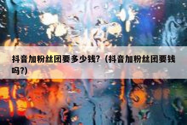 抖音加粉丝团要多少钱?（抖音加粉丝团要钱吗?） 第1张