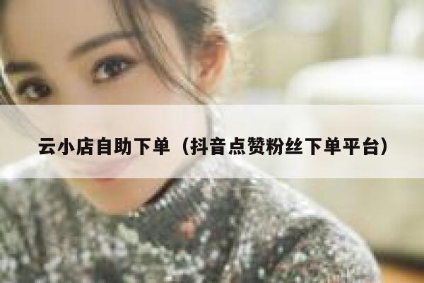 云小店自助下单（抖音点赞粉丝下单平台） 第1张