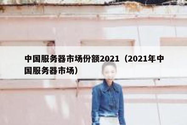 中国服务器市场份额2021（2021年中国服务器市场） 第1张