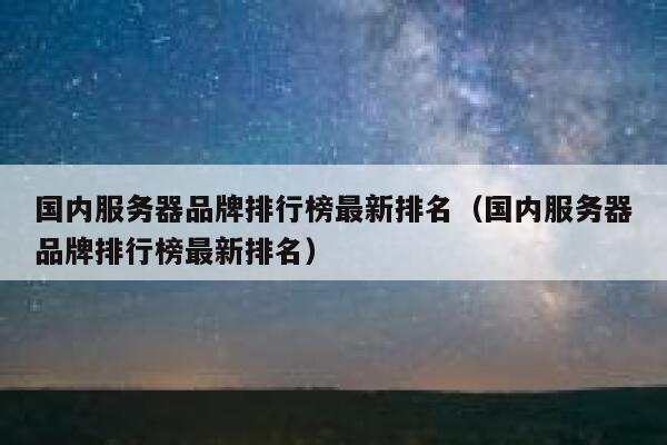 国内服务器品牌排行榜最新排名（国内服务器品牌排行榜最新排名） 第1张