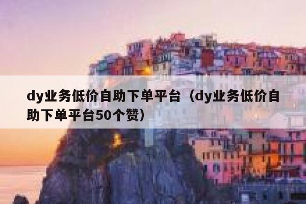 dy业务低价自助下单平台（dy业务低价自助下单平台50个赞） 第1张
