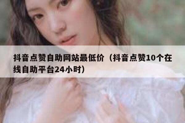 抖音点赞自助网站最低价（抖音点赞10个在线自助平台24小时） 第1张