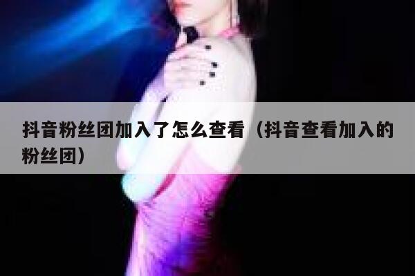 抖音粉丝团加入了怎么查看（抖音查看加入的粉丝团） 第1张